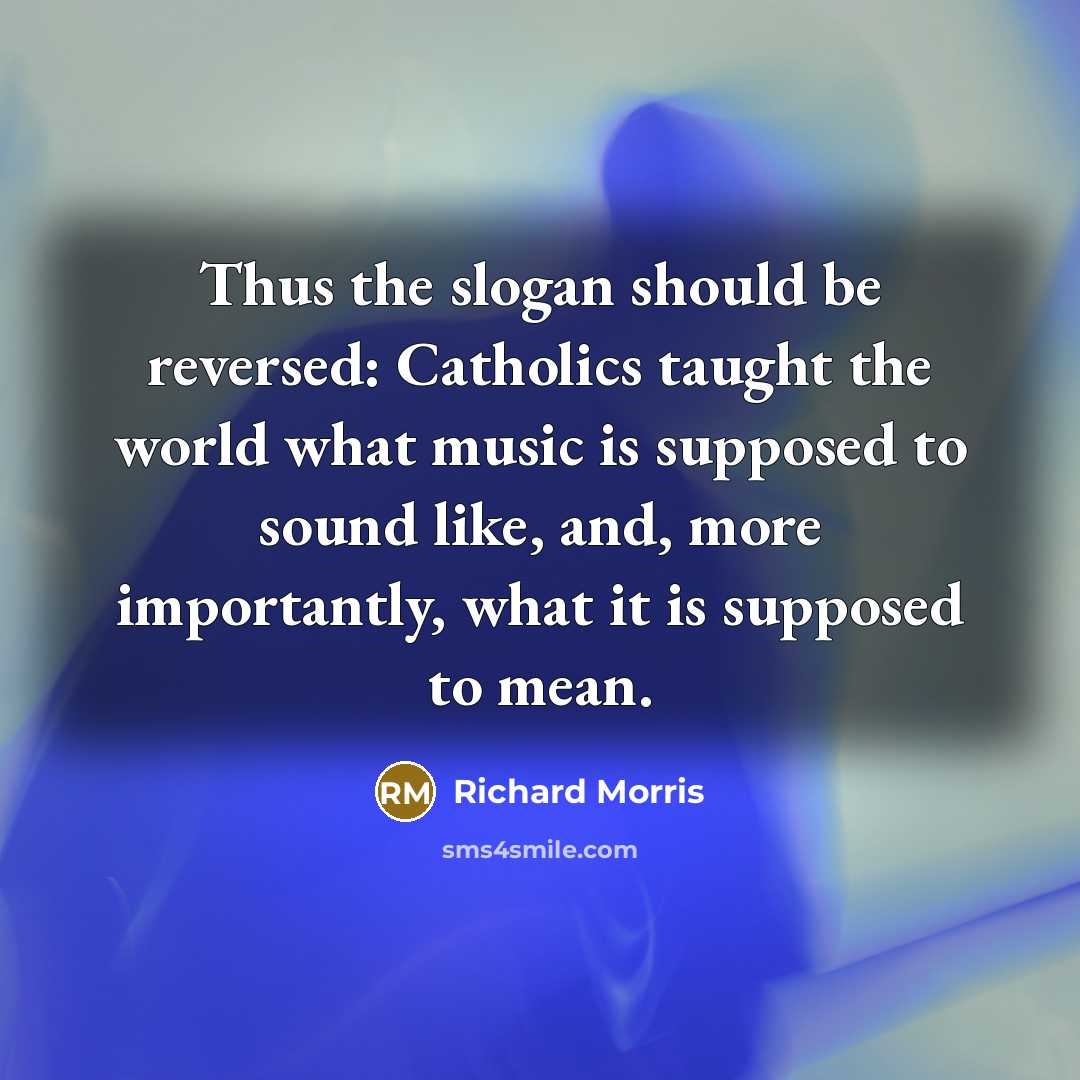 “Thus the slogan should be reversed: Catholics taught the world what music is supposed to sound like, and, more importantly, what it is supposed to mean.” quote by Richard Morris