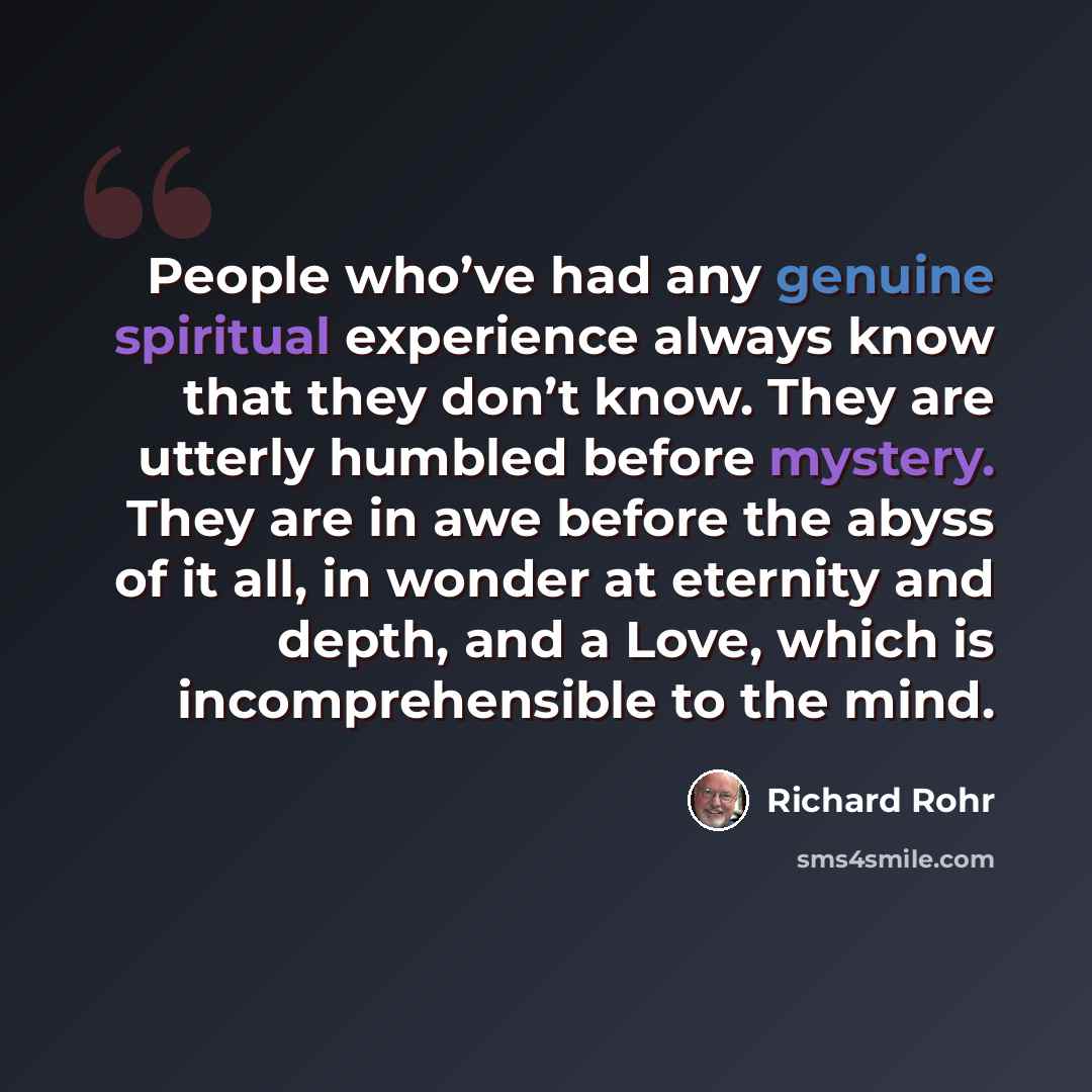“People who’ve had any genuine spiritual experience always know that they don’t know. They are utterly humbled before mystery. They are in awe before the abyss of it all, in wonder at eternity and depth, and a Love, which is incomprehensible to the mind.” quote by Richard Rohr