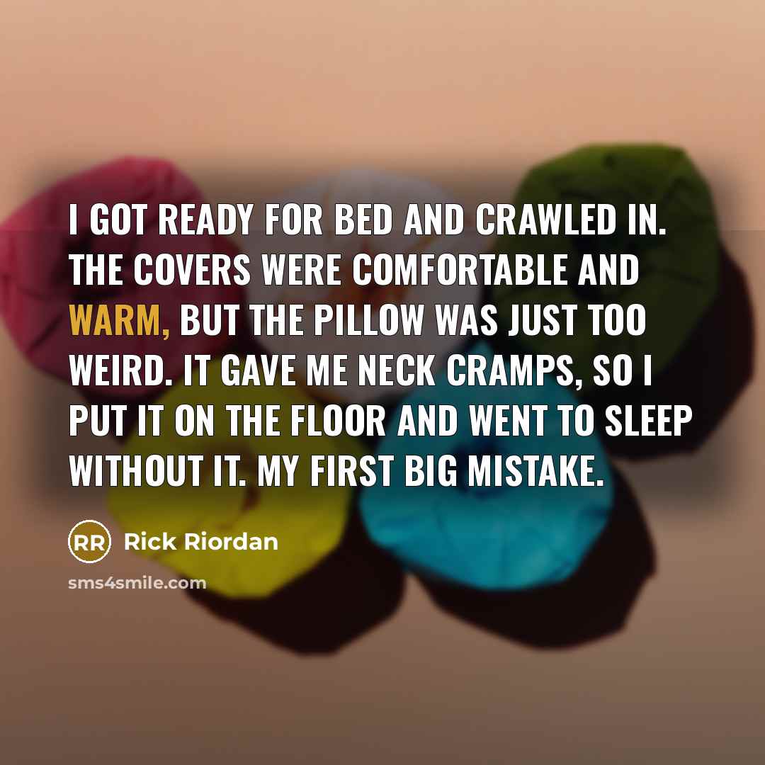 “I got ready for bed and crawled in. The covers were comfortable and warm, but the pillow was just too weird. It gave me neck cramps, so I put it on the floor and went to sleep without it. My first big mistake.” quote by Rick Riordan