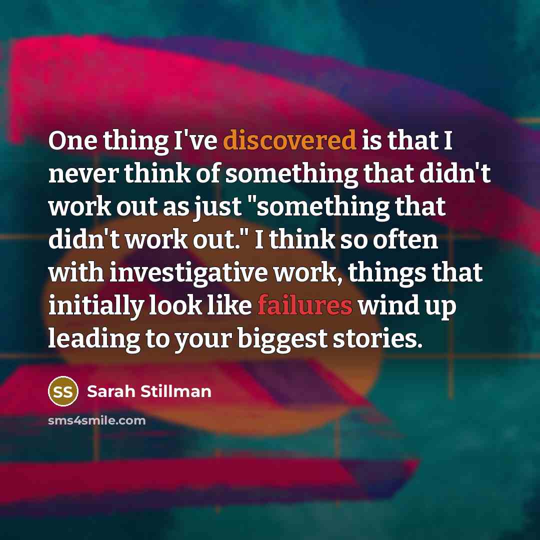 “One thing I've discovered is that I never think of something that didn't work out as just "something that didn't work out." I think so often with investigative work, things that initially look like failures wind up leading to your biggest stories.” quote by Sarah Stillman