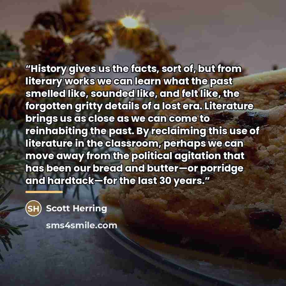 “History gives us the facts, sort of, but from literary works we can learn what the past smelled like, sounded like, and felt like, the forgotten gritty details of a lost era. Literature brings us as close as we can come to reinhabiting the past. By reclaiming this use of literature in the…” quote by Scott Herring
