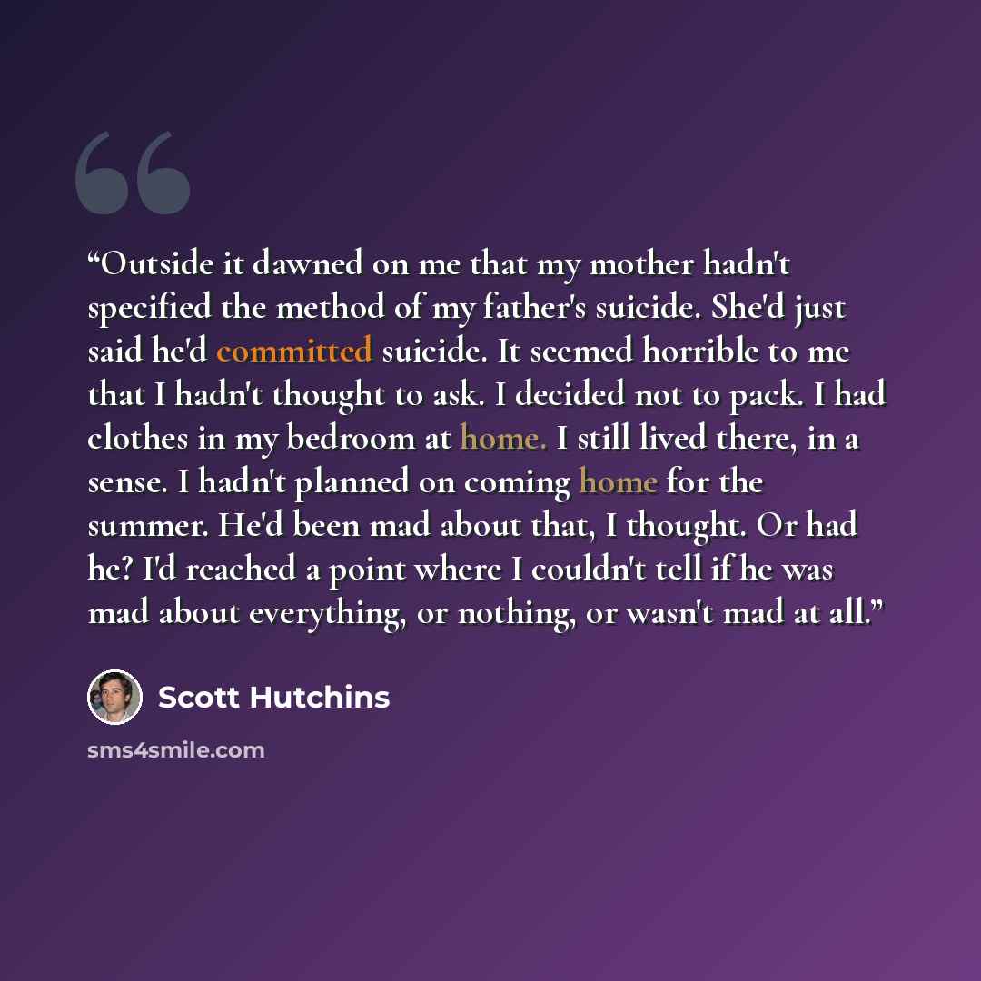 “Outside it dawned on me that my mother hadn't specified the method of my father's suicide. She'd just said he'd committed suicide. It seemed horrible to me that I hadn't thought to ask. I decided not to pack. I had clothes in my bedroom at home. I still lived there, in a sense. I hadn't planned on…” quote by Scott Hutchins
