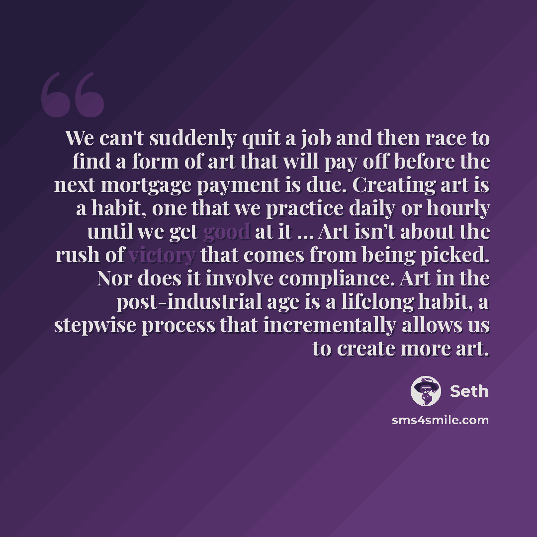 “We can't suddenly quit a job and then race to find a form of art that will pay off before the next mortgage payment is due. Creating art is a habit, one that we practice daily or hourly until we get good at it … Art isn’t about the rush of victory that comes from being picked. Nor does it involve…” quote by Seth