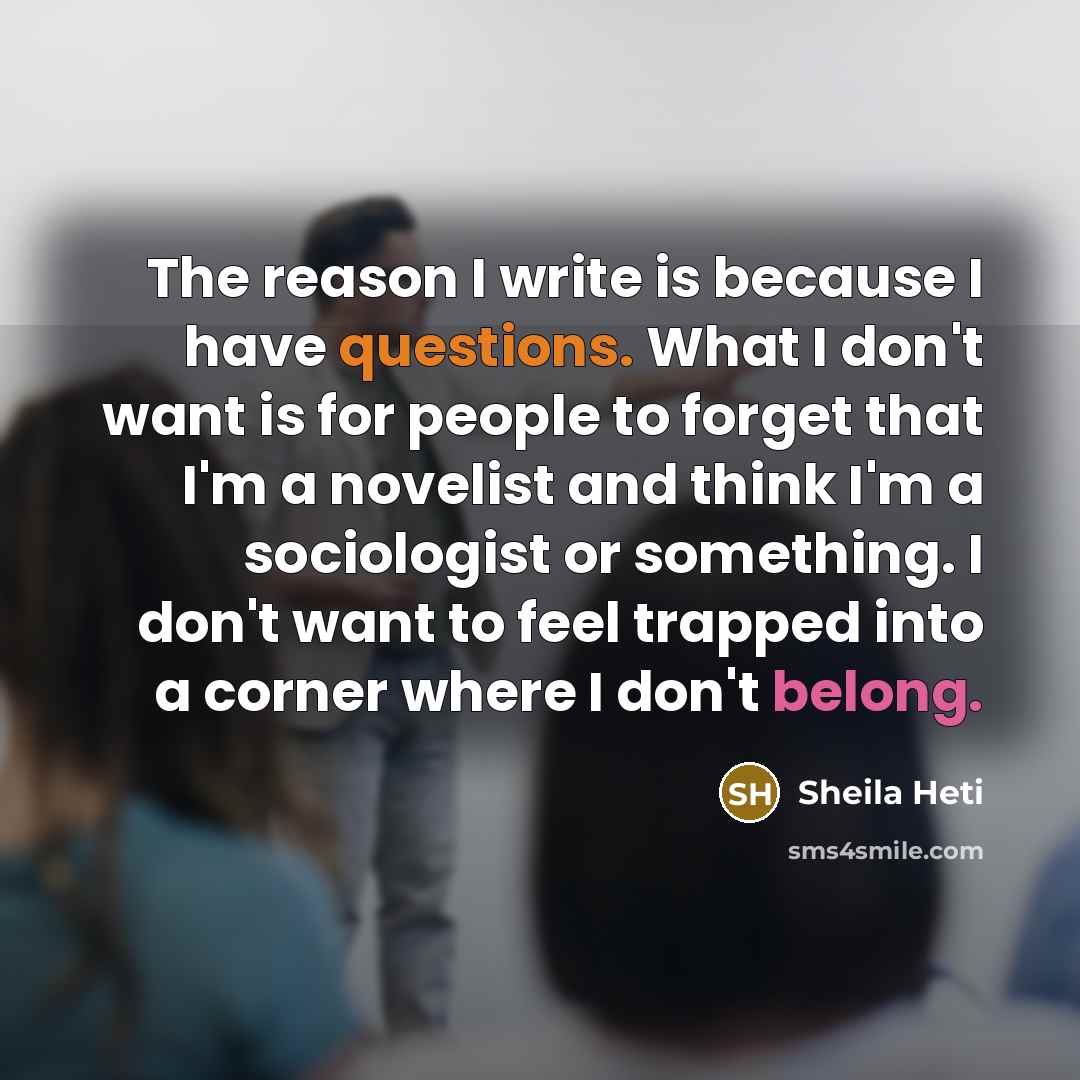 “The reason I write is because I have questions. What I don't want is for people to forget that I'm a novelist and think I'm a sociologist or something. I don't want to feel trapped into a corner where I don't belong.” quote by Sheila Heti