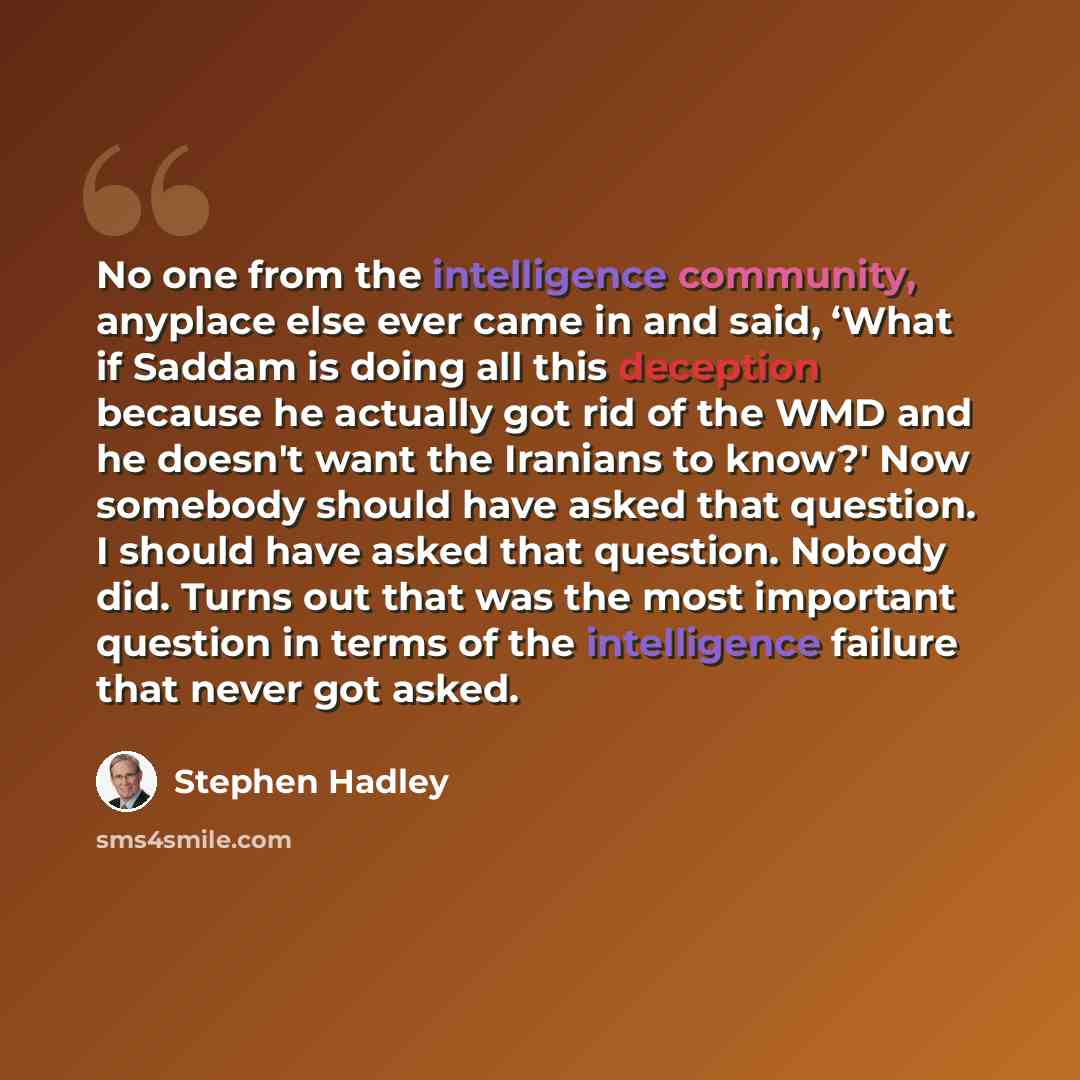 “No one from the intelligence community, anyplace else ever came in and said, ‘What if Saddam is doing all this deception because he actually got rid of the WMD and he doesn't want the Iranians to know?' Now somebody should have asked that question. I should have asked that question. Nobody did…” quote by Stephen Hadley