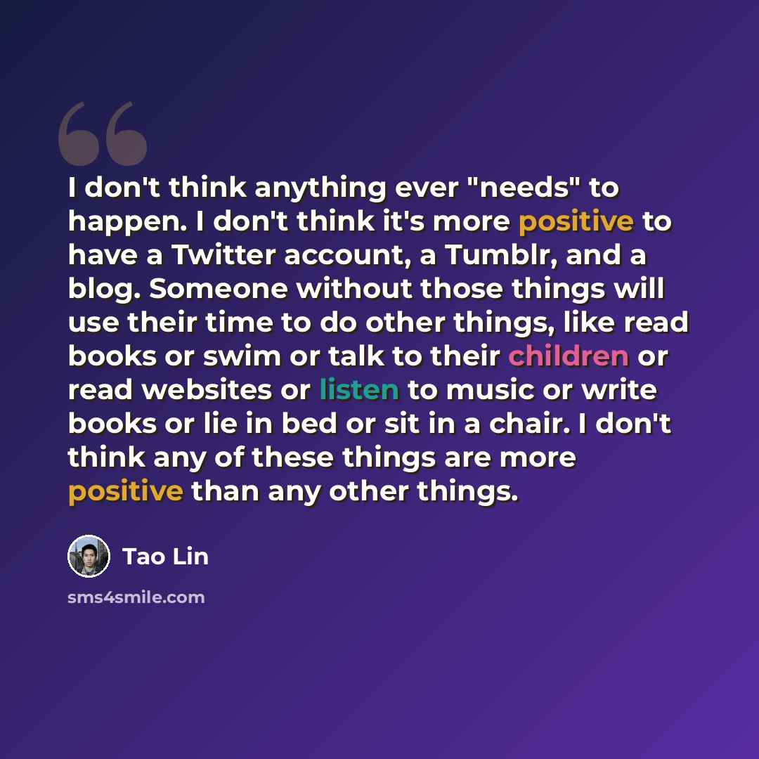 “I don't think anything ever "needs" to happen. I don't think it's more positive to have a Twitter account, a Tumblr, and a blog. Someone without those things will use their time to do other things, like read books or swim or talk to their children or read websites or listen to music or write books…” quote by Tao Lin