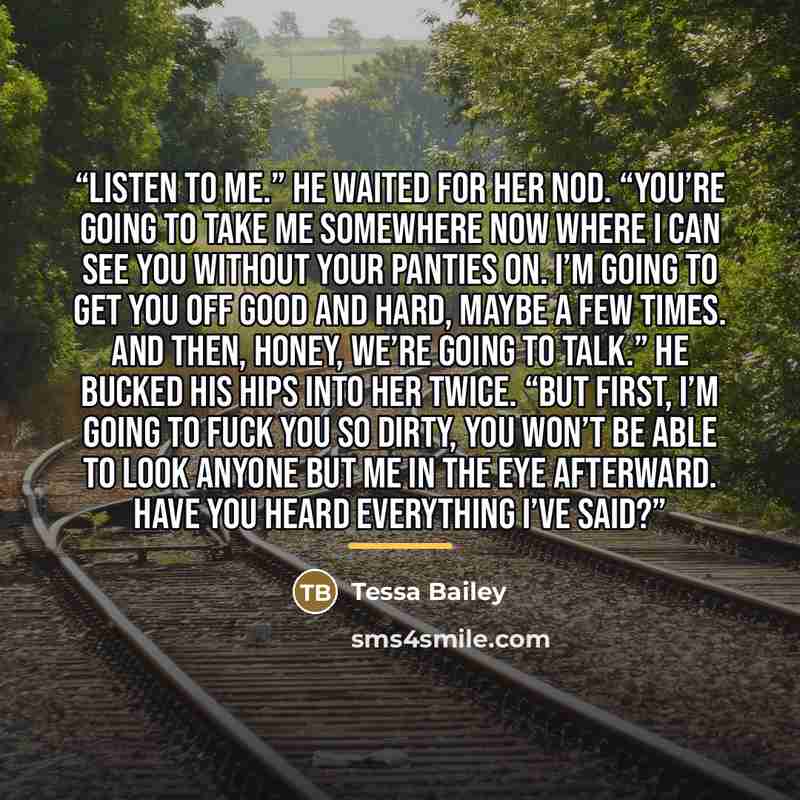 “Listen to me.” He waited for her nod. “You’re going to take me somewhere now where I can see you without your panties on. I’m going to get you off good and hard, maybe a few times. And then, Honey, we’re going to talk.” He bucked his hips into her twice. “But first, I’m going to fuck you so dirty…” quote by Tessa Bailey
