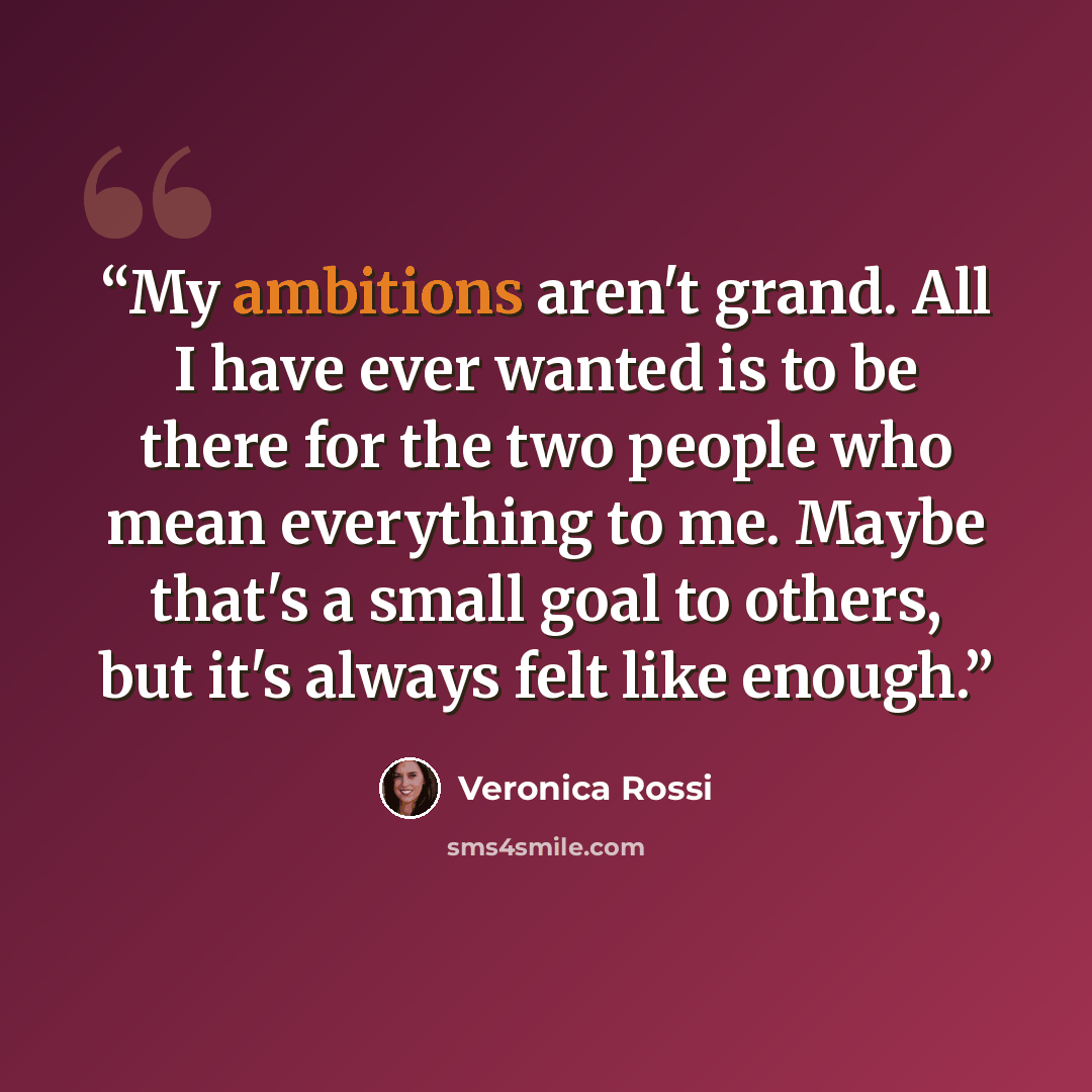 “My ambitions aren't grand. All I have ever wanted is to be there for the two people who mean everything to me. Maybe that's a small goal to others, but it's always felt like enough.” quote by Veronica Rossi