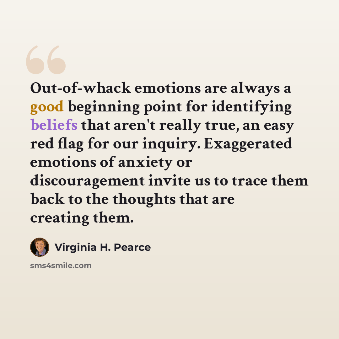 “Out-of-whack emotions are always a good beginning point for identifying beliefs that aren't really true, an easy red flag for our inquiry. Exaggerated emotions of anxiety or discouragement invite us to trace them back to the thoughts that are creating them.” quote by Virginia H. Pearce