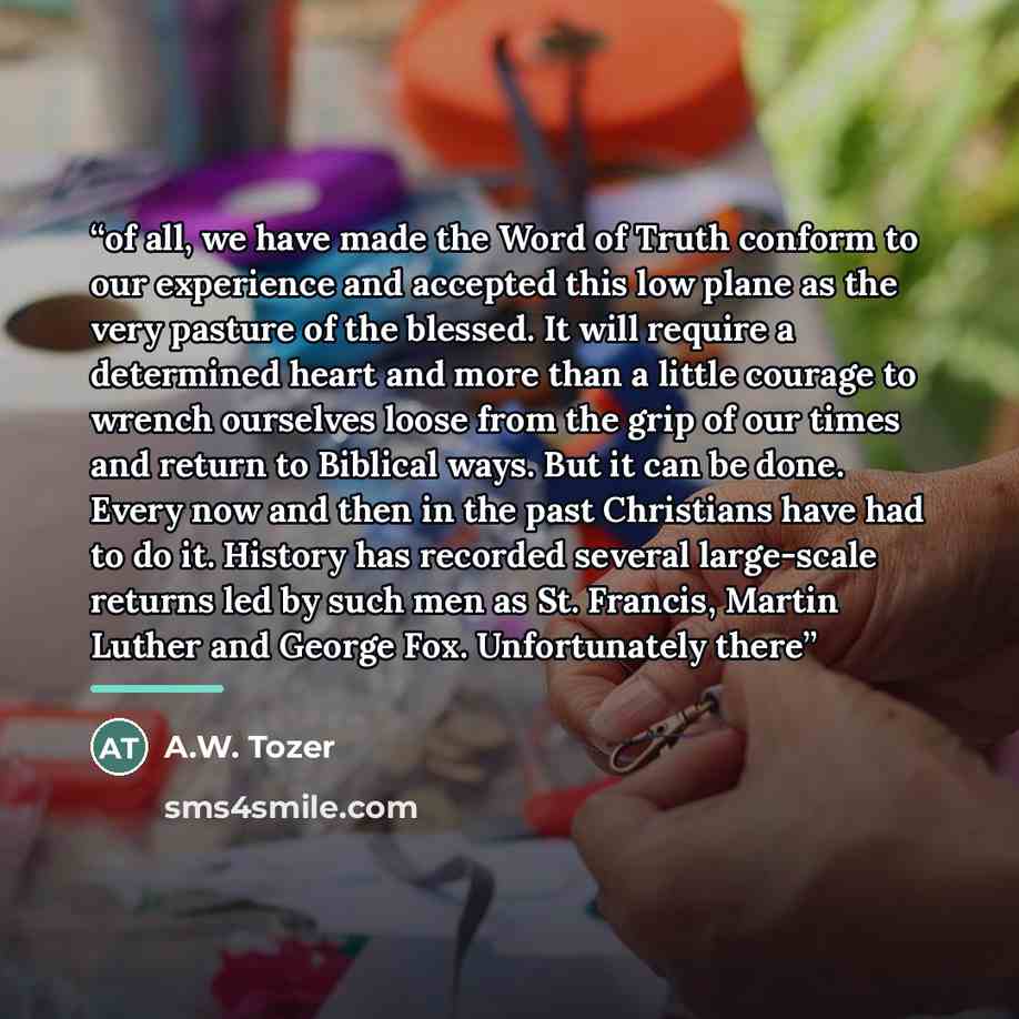 “of all, we have made the Word of Truth conform to our experience and accepted this low plane as the very pasture of the blessed. It will require a determined heart and more than a little courage to wrench ourselves loose from the grip of our times and return to Biblical ways. But it can be done…” quote by A.W. Tozer