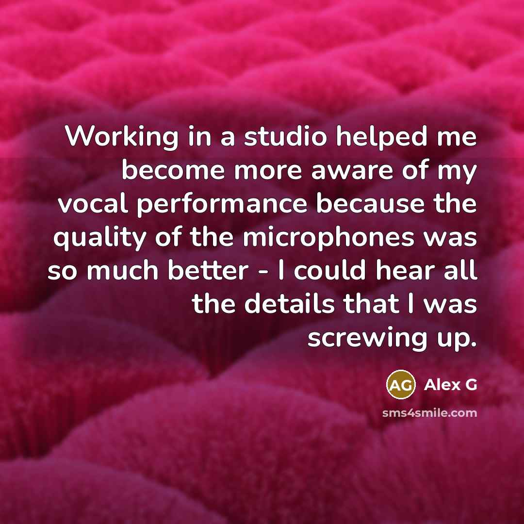 “Working in a studio helped me become more aware of my vocal performance because the quality of the microphones was so much better - I could hear all the details that I was screwing up.” quote by Alex G