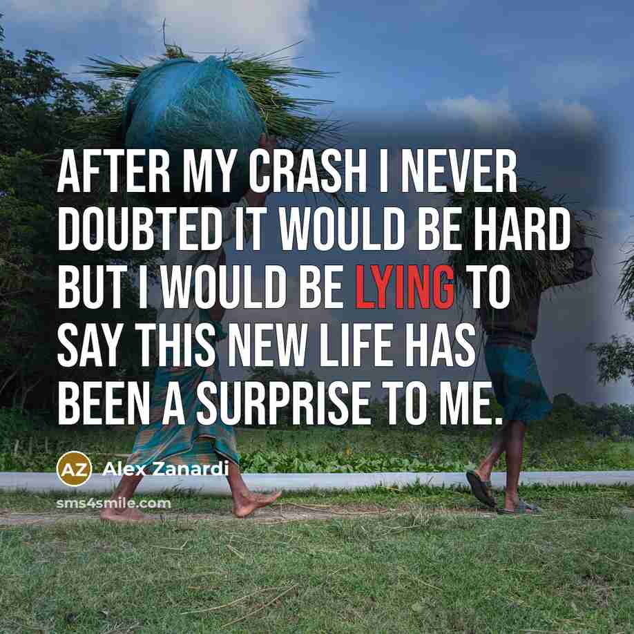 “After my crash I never doubted it would be hard but I would be lying to say this new life has been a surprise to me.” quote by Alex Zanardi