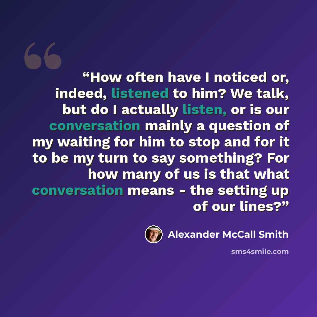 “How often have I noticed or, indeed, listened to him? We talk, but do I actually listen, or is our conversation mainly a question of my waiting for him to stop and for it to be my turn to say something? For how many of us is that what conversation means - the setting up of our lines?” quote by Alexander McCall Smith