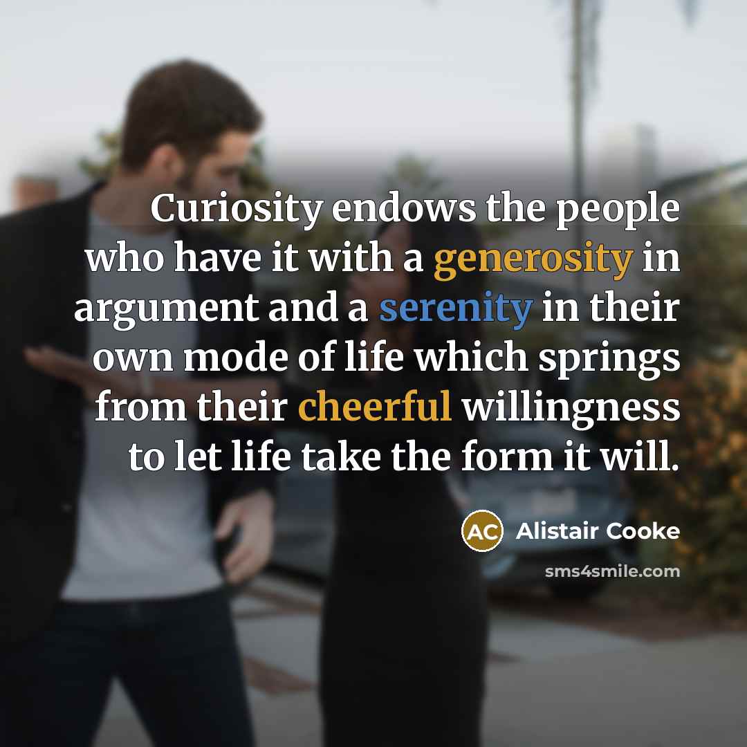 “Curiosity endows the people who have it with a generosity in argument and a serenity in their own mode of life which springs from their cheerful willingness to let life take the form it will.” quote by Alistair Cooke