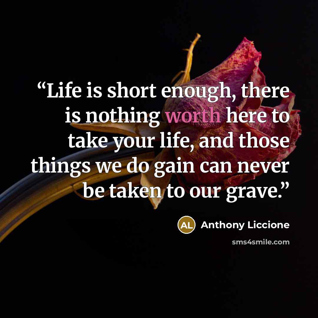 “Life is short enough, there is nothing worth here to take your life, and those things we do gain can never be taken to our grave.” quote by Anthony Liccione