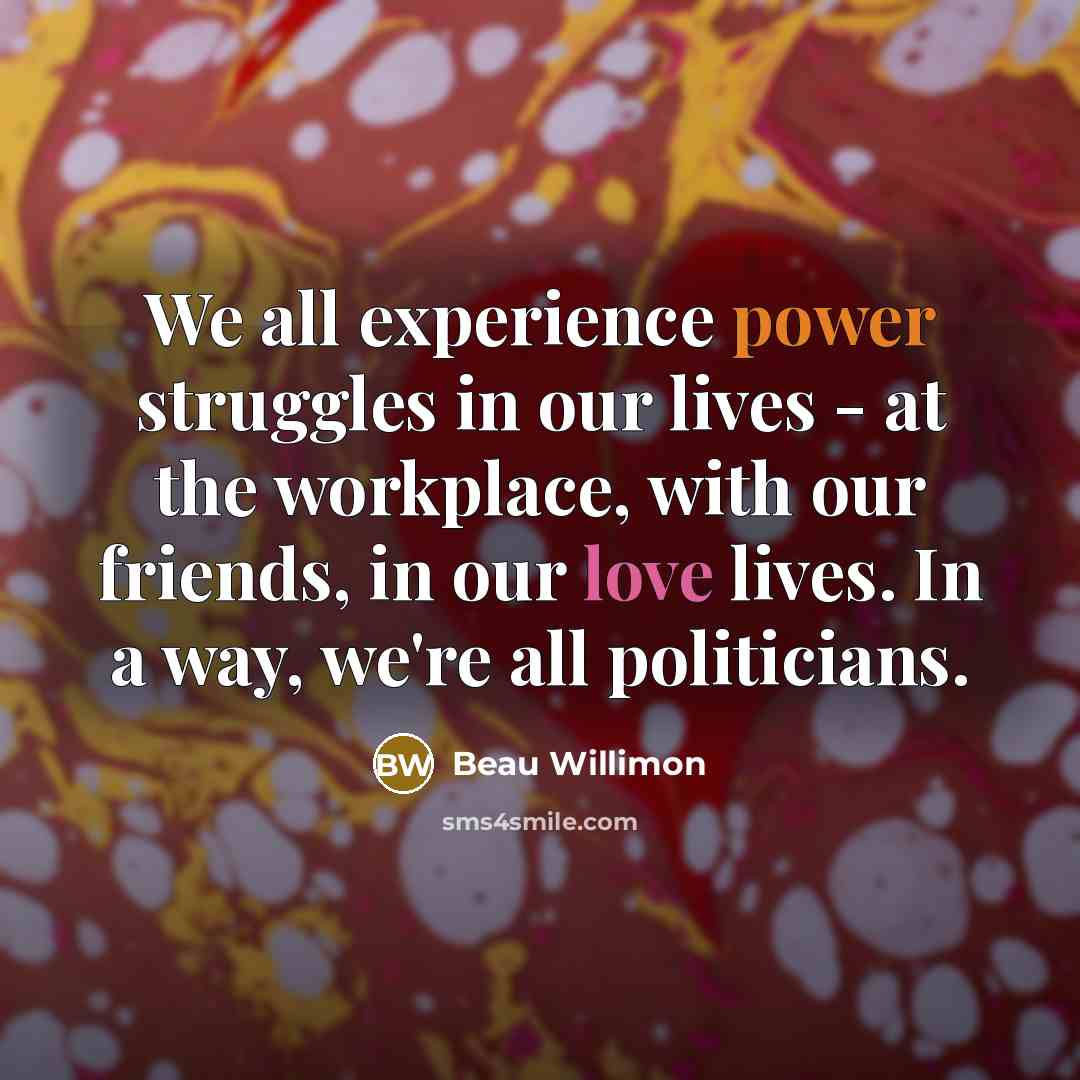 “We all experience power struggles in our lives - at the workplace, with our friends, in our love lives. In a way, we're all politicians.” quote by Beau Willimon