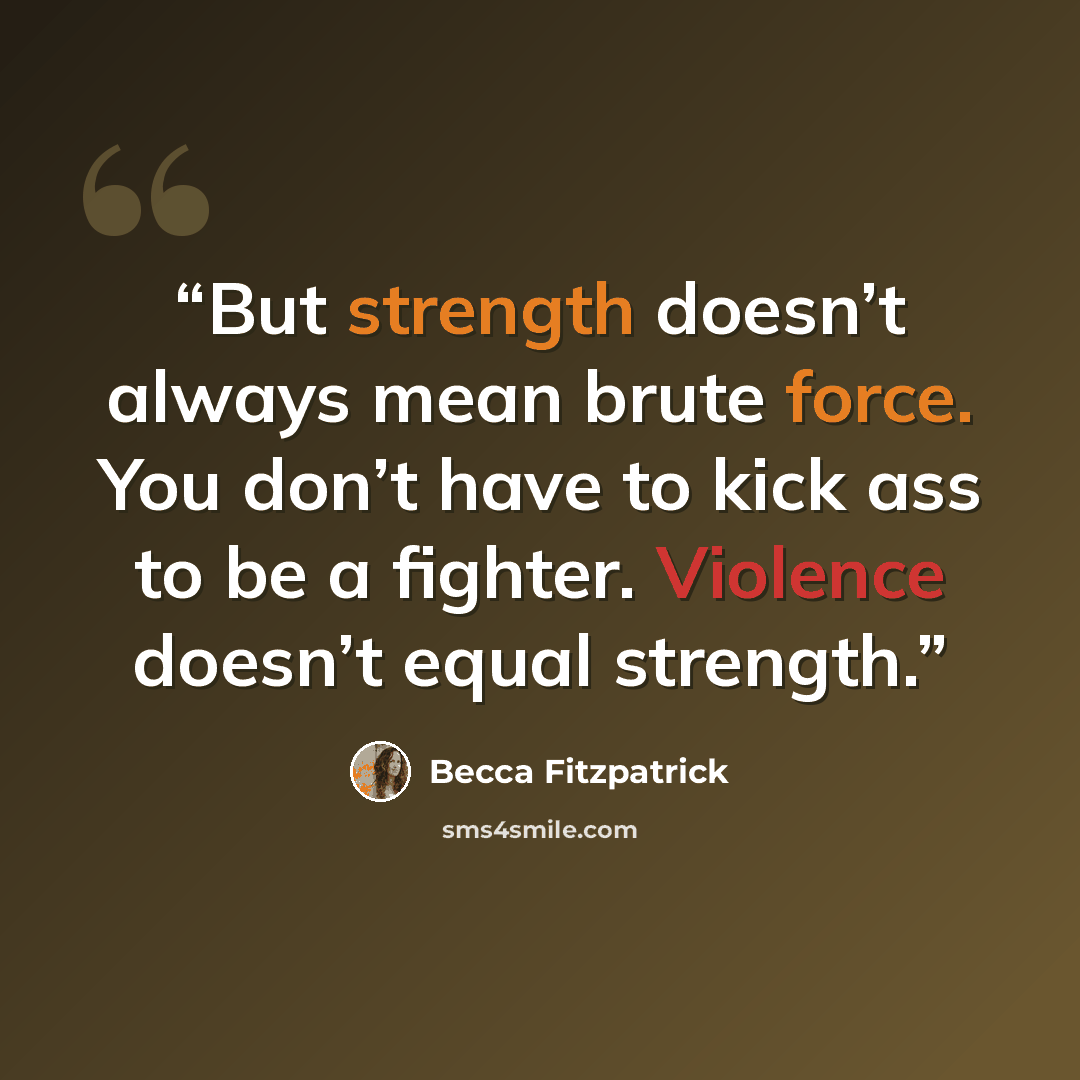 “But strength doesn’t always mean brute force. You don’t have to kick ass to be a fighter. Violence doesn’t equal strength.” quote by Becca Fitzpatrick