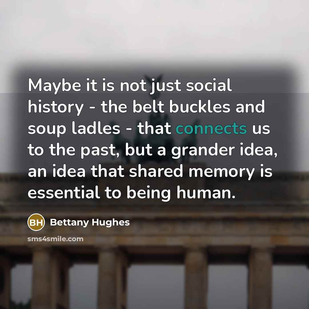 “Maybe it is not just social history - the belt buckles and soup ladles - that connects us to the past, but a grander idea, an idea that shared memory is essential to being human.” quote by Bettany Hughes