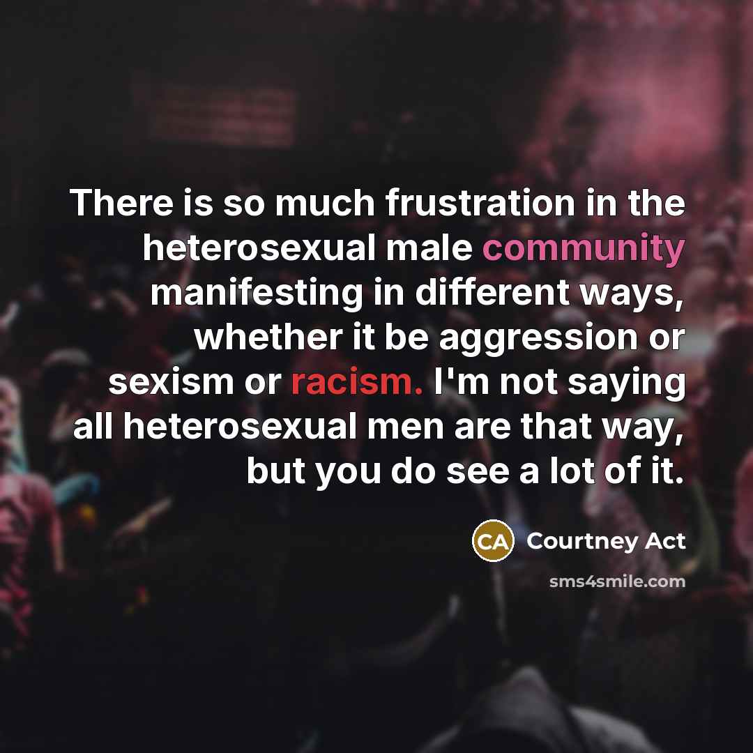 “There is so much frustration in the heterosexual male community manifesting in different ways, whether it be aggression or sexism or racism. I'm not saying all heterosexual men are that way, but you do see a lot of it.” quote by Courtney Act