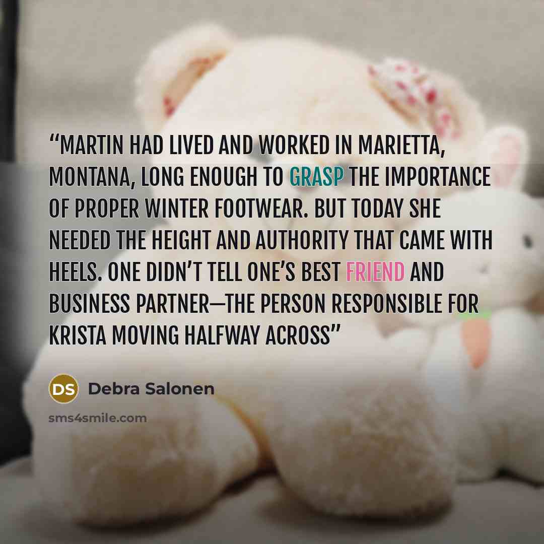 “Martin had lived and worked in Marietta, Montana, long enough to grasp the importance of proper winter footwear. But today she needed the height and authority that came with heels. One didn’t tell one’s best friend and business partner—the person responsible for Krista moving halfway across” quote by Debra Salonen