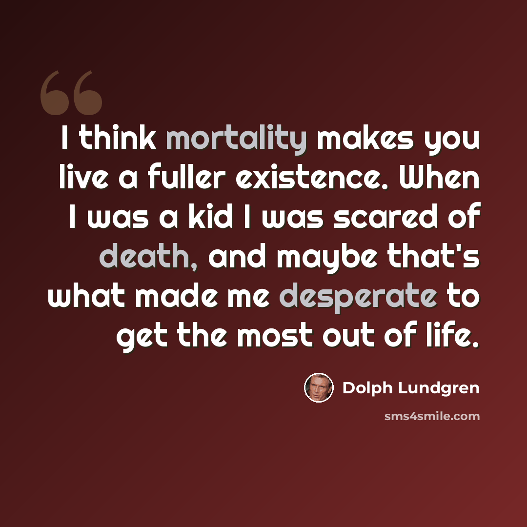 “I think mortality makes you live a fuller existence. When I was a kid I was scared of death, and maybe that's what made me desperate to get the most out of life.” quote by Dolph Lundgren
