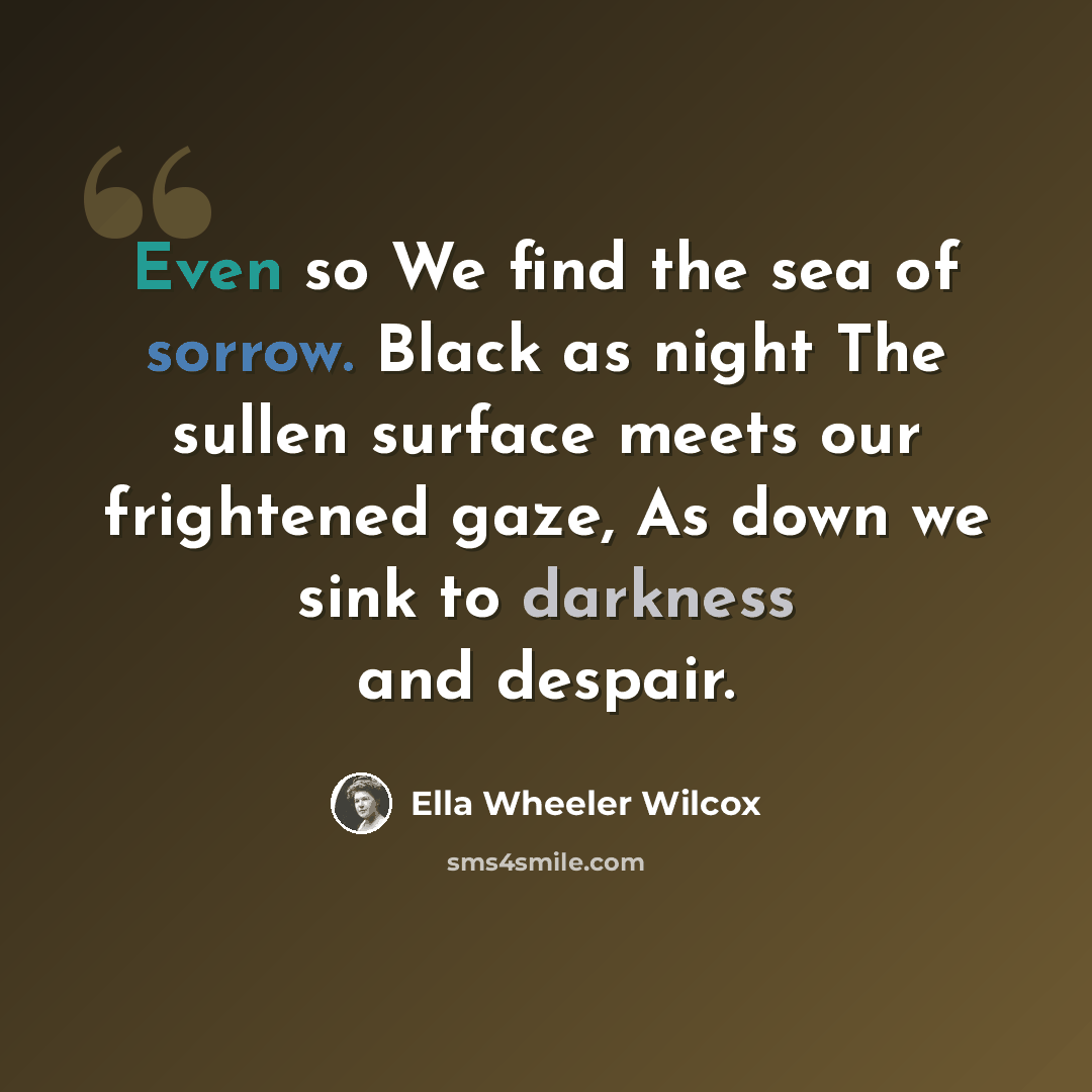 “Even so We find the sea of sorrow. Black as night The sullen surface meets our frightened gaze, As down we sink to darkness and despair.” quote by Ella Wheeler Wilcox