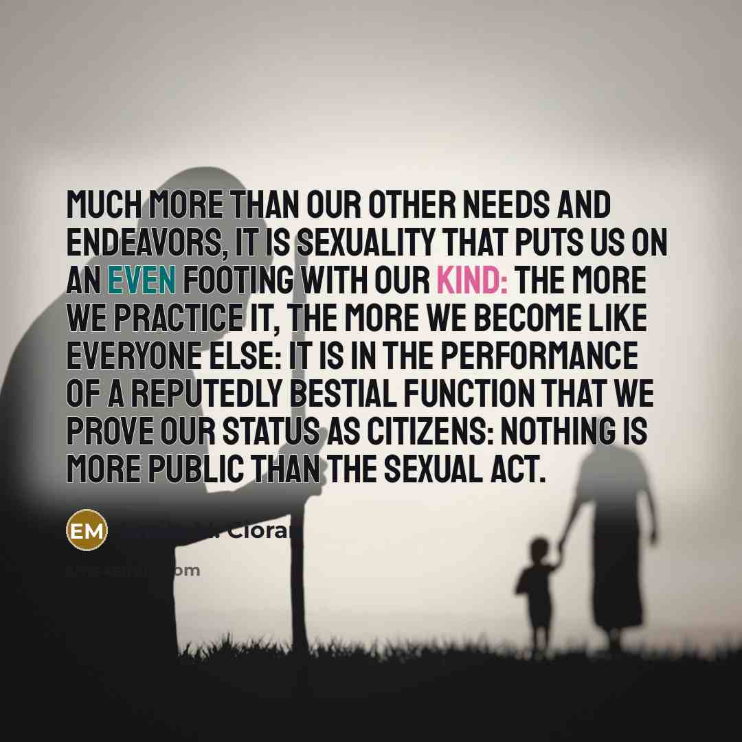 “Much more than our other needs and endeavors, it is sexuality that puts us on an even footing with our kind: the more we practice it, the more we become like everyone else: it is in the performance of a reputedly bestial function that we prove our status as citizens: nothing is more public than…” quote by Emile M. Cioran