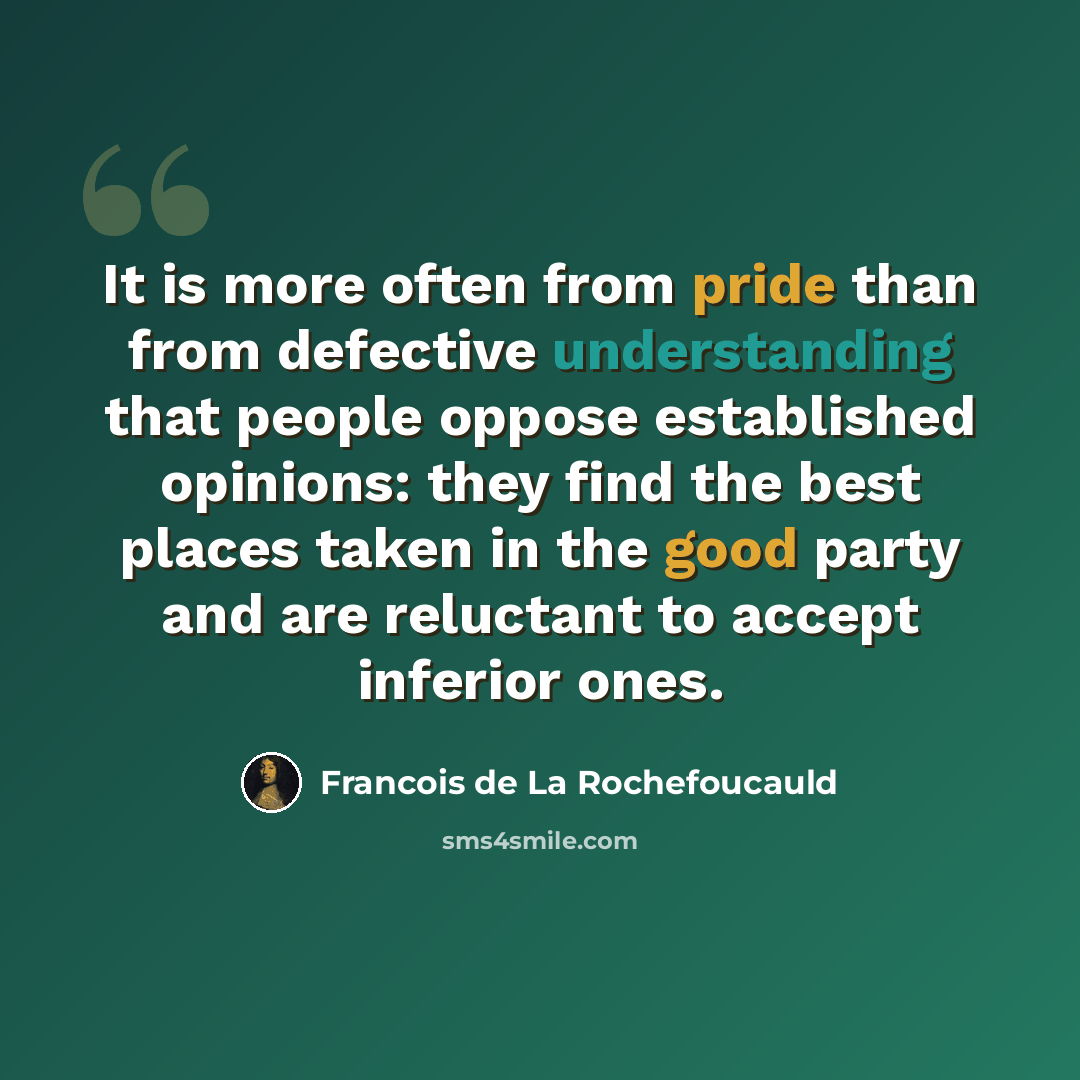 “It is more often from pride than from defective understanding that people oppose established opinions: they find the best places taken in the good party and are reluctant to accept inferior ones.” quote by Francois de La Rochefoucauld