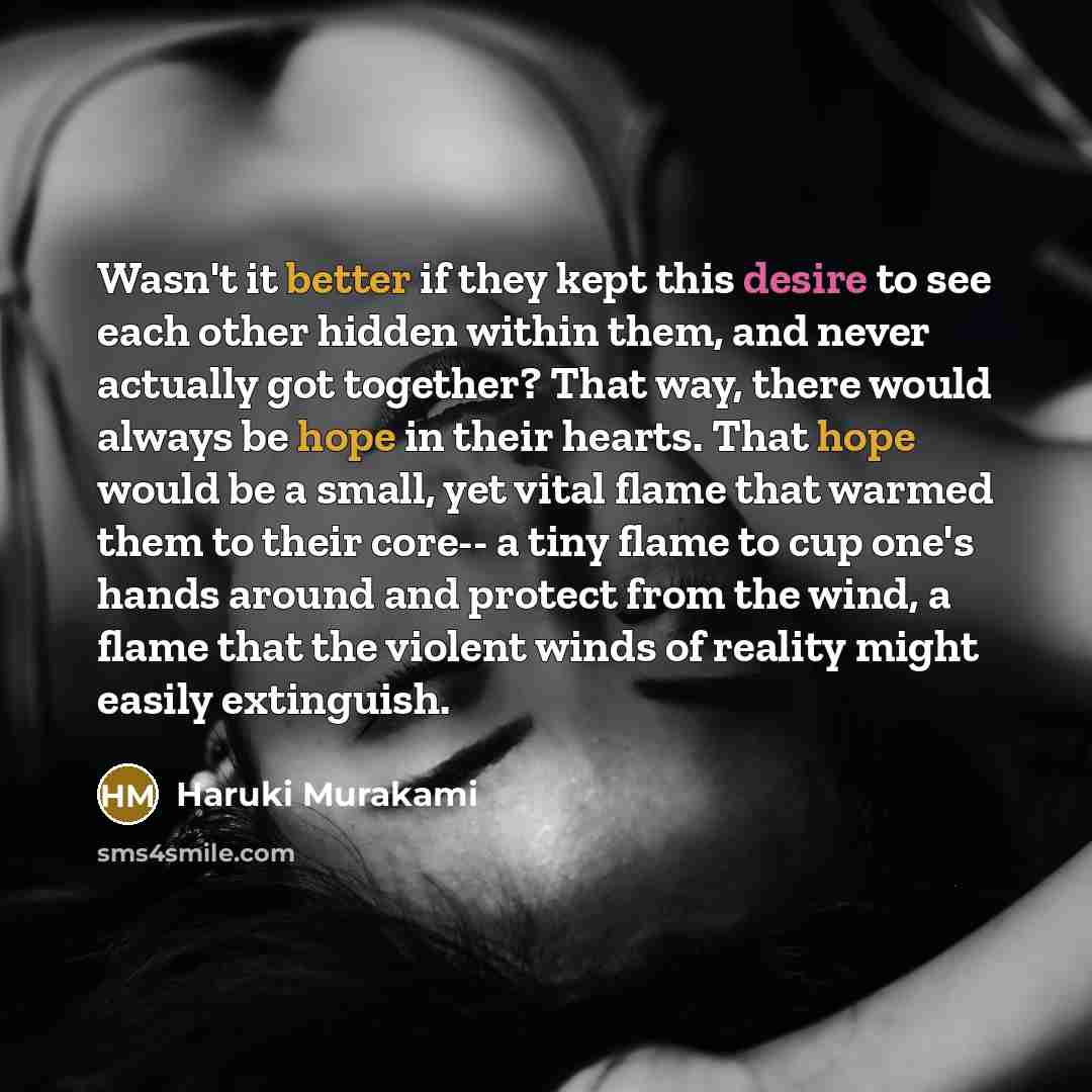 “Wasn't it better if they kept this desire to see each other hidden within them, and never actually got together? That way, there would always be hope in their hearts. That hope would be a small, yet vital flame that warmed them to their core-- a tiny flame to cup one's hands around and protect…” quote by Haruki Murakami