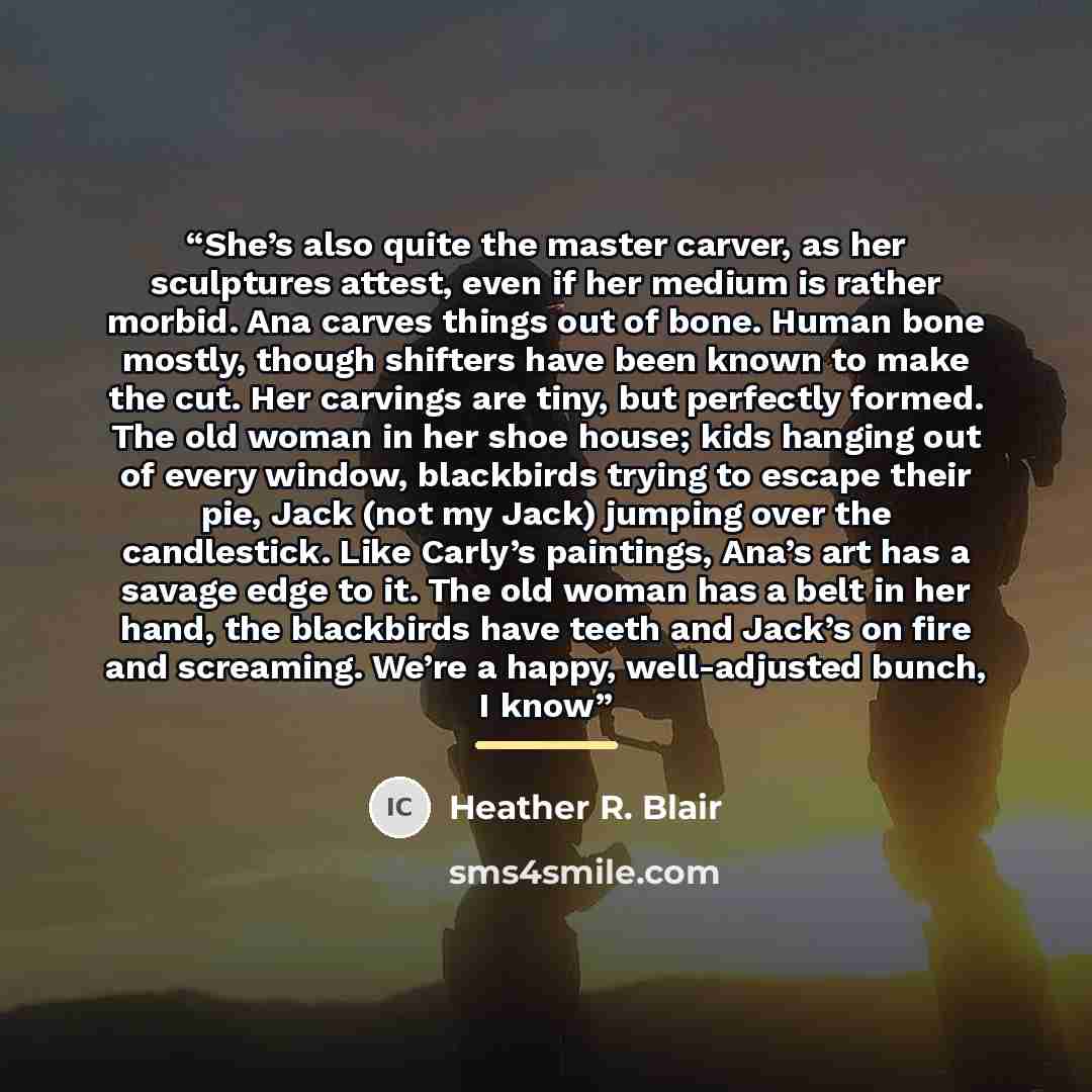 “She’s also quite the master carver, as her sculptures attest, even if her medium is rather morbid. Ana carves things out of bone. Human bone mostly, though shifters have been known to make the cut. Her carvings are tiny, but perfectly formed. The old woman in her shoe house; kids hanging out of…” quote by Heather R. Blair
