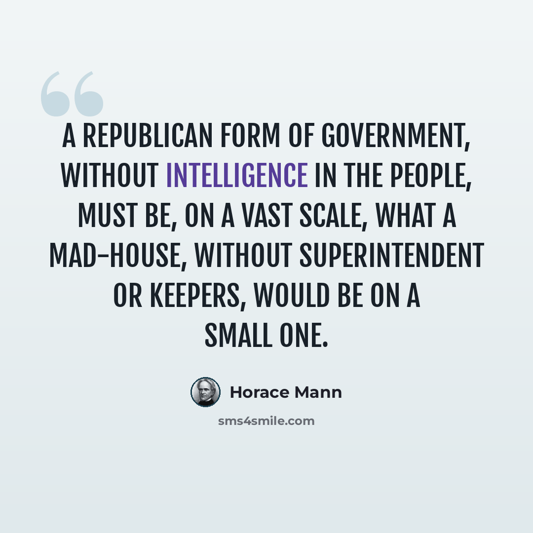 “A republican form of government, without intelligence in the people, must be, on a vast scale, what a mad-house, without superintendent or keepers, would be on a small one.” quote by Horace Mann