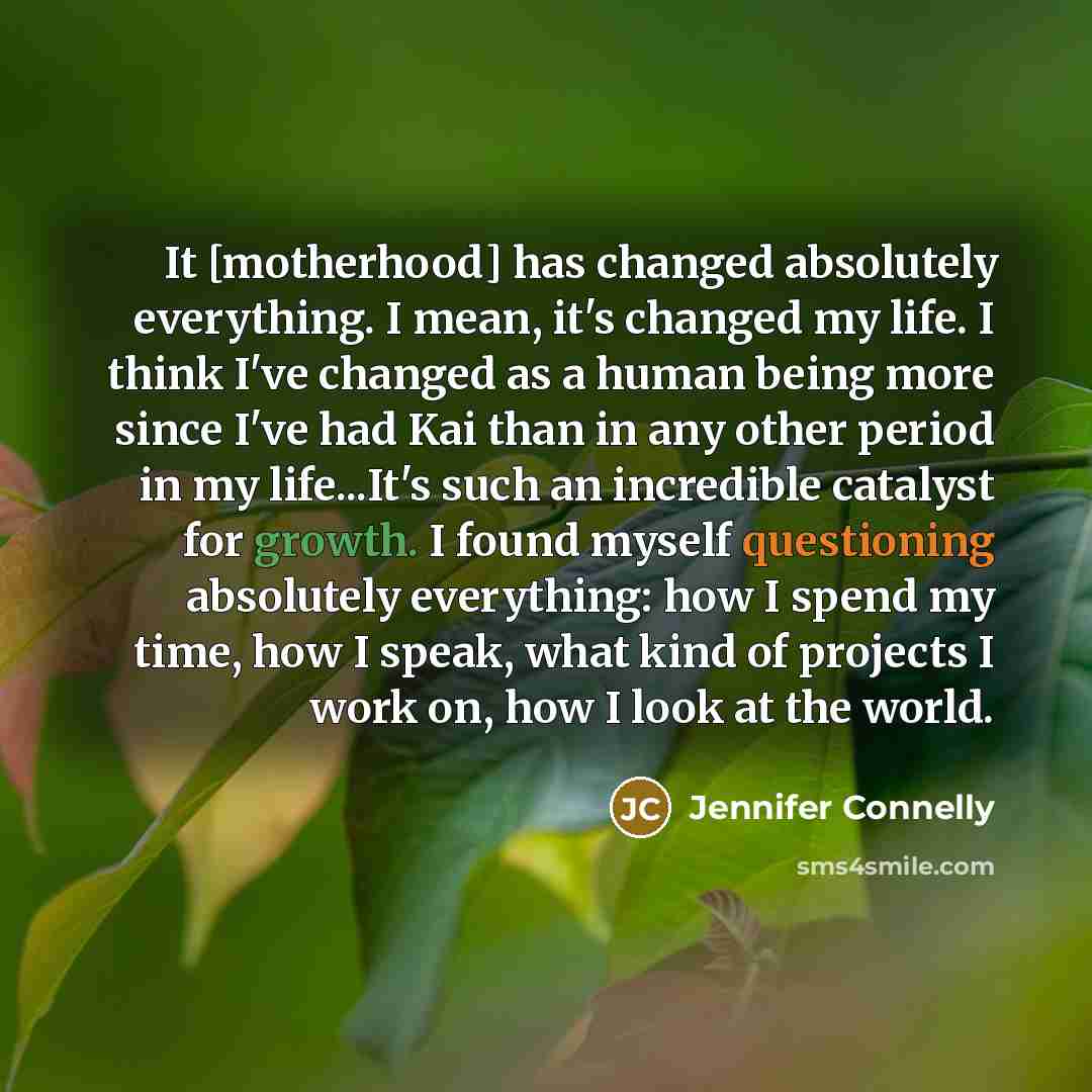 “It [motherhood] has changed absolutely everything. I mean, it's changed my life. I think I've changed as a human being more since I've had Kai than in any other period in my life...It's such an incredible catalyst for growth. I found myself questioning absolutely everything: how I spend my time…” quote by Jennifer Connelly