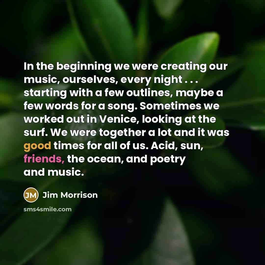 “In the beginning we were creating our music, ourselves, every night . . . starting with a few outlines, maybe a few words for a song. Sometimes we worked out in Venice, looking at the surf. We were together a lot and it was good times for all of us. Acid, sun, friends, the ocean, and poetry and…” quote by Jim Morrison