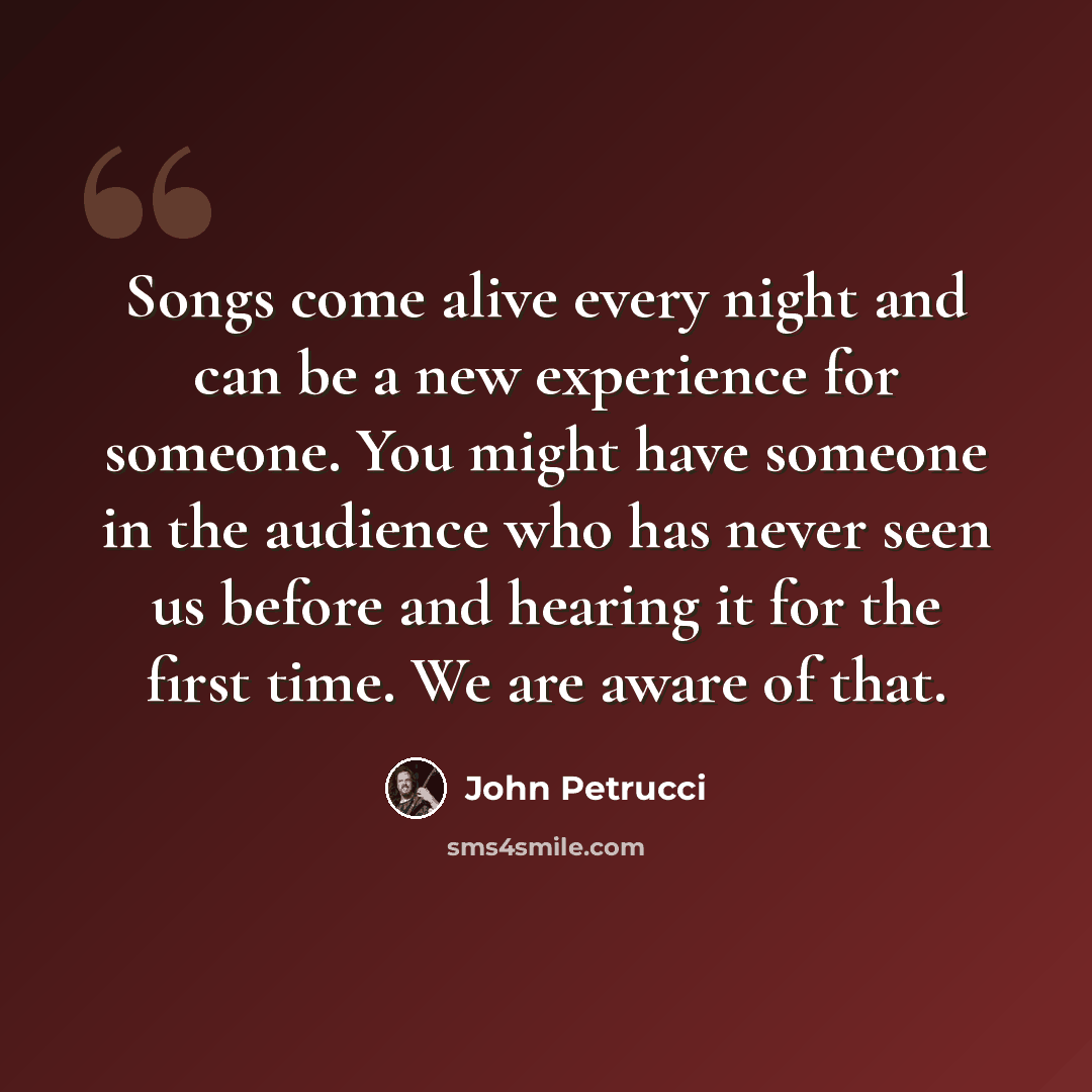 “Songs come alive every night and can be a new experience for someone. You might have someone in the audience who has never seen us before and hearing it for the first time. We are aware of that.” quote by John Petrucci