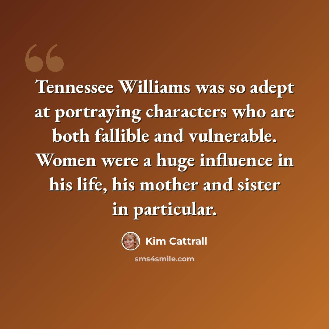 “Tennessee Williams was so adept at portraying characters who are both fallible and vulnerable. Women were a huge influence in his life, his mother and sister in particular.” quote by Kim Cattrall