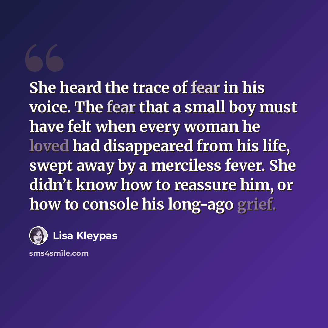 “She heard the trace of fear in his voice. The fear that a small boy must have felt when every woman he loved had disappeared from his life, swept away by a merciless fever. She didn’t know how to reassure him, or how to console his long-ago grief.” quote by Lisa Kleypas