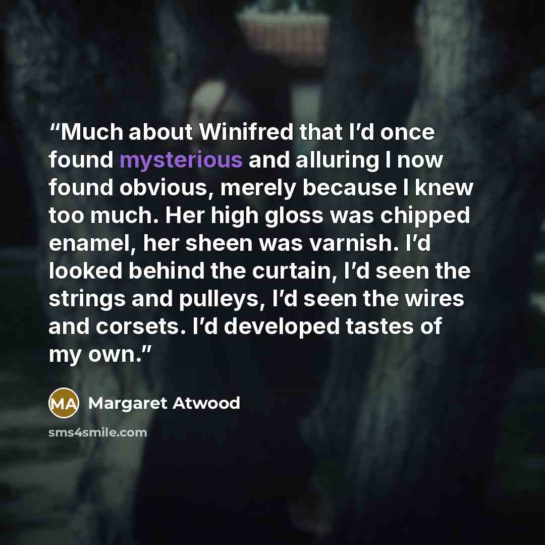 “Much about Winifred that I’d once found mysterious and alluring I now found obvious, merely because I knew too much. Her high gloss was chipped enamel, her sheen was varnish. I’d looked behind the curtain, I’d seen the strings and pulleys, I’d seen the wires and corsets. I’d developed tastes of my…” quote by Margaret Atwood