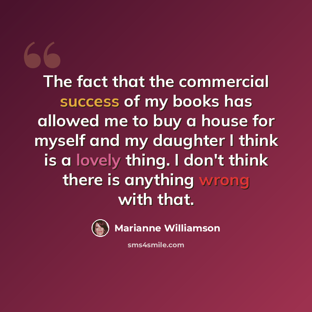 “The fact that the commercial success of my books has allowed me to buy a house for myself and my daughter I think is a lovely thing. I don't think there is anything wrong with that.” quote by Marianne Williamson