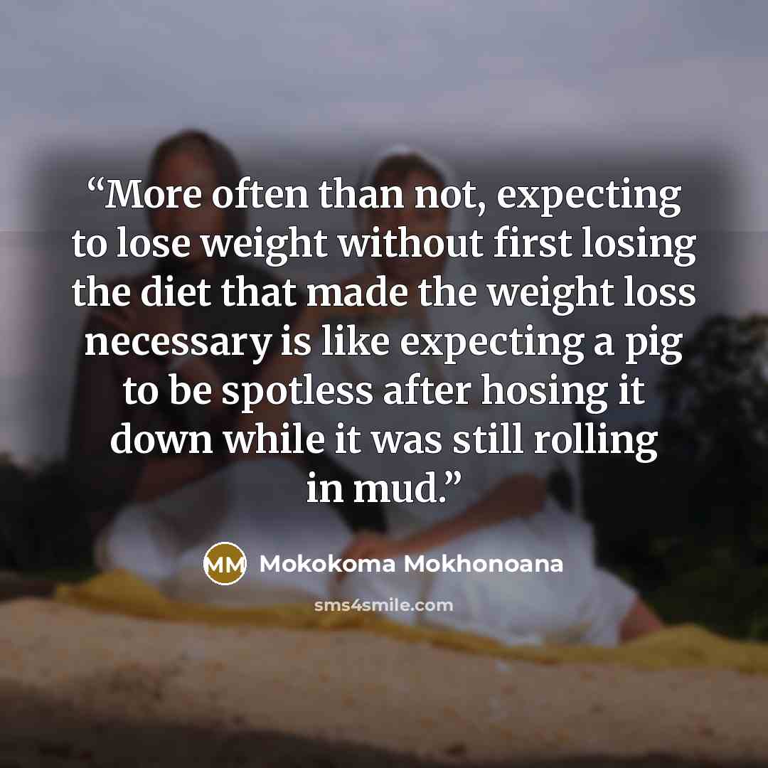 “More often than not, expecting to lose weight without first losing the diet that made the weight loss necessary is like expecting a pig to be spotless after hosing it down while it was still rolling in mud.” quote by Mokokoma Mokhonoana