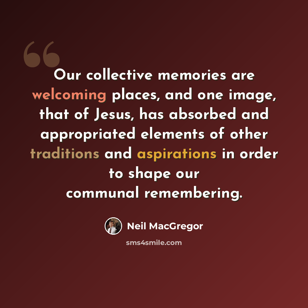“Our collective memories are welcoming places, and one image, that of Jesus, has absorbed and appropriated elements of other traditions and aspirations in order to shape our communal remembering.” quote by Neil MacGregor