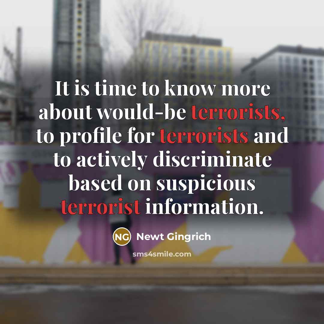 “It is time to know more about would-be terrorists, to profile for terrorists and to actively discriminate based on suspicious terrorist information.” quote by Newt Gingrich