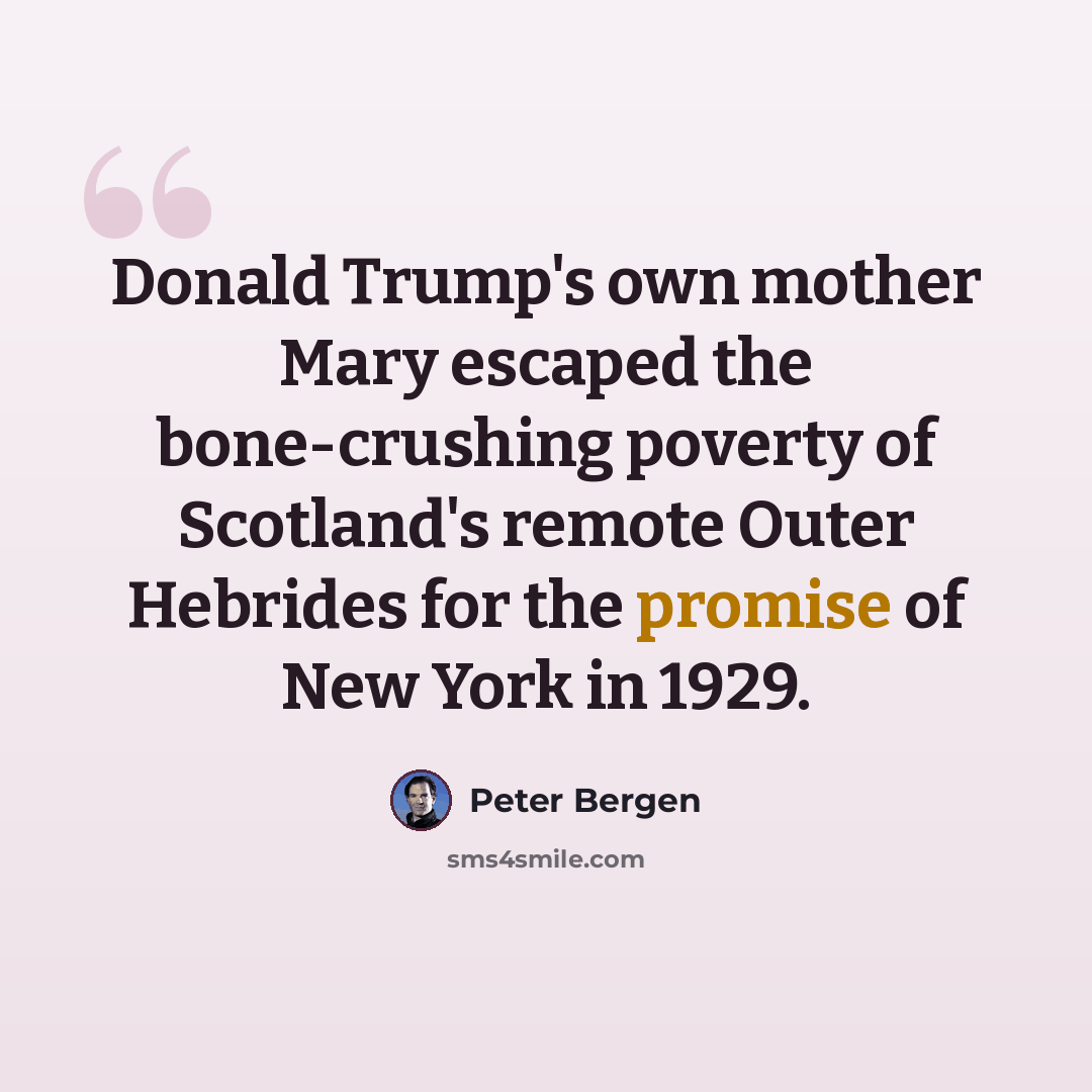 “Donald Trump's own mother Mary escaped the bone-crushing poverty of Scotland's remote Outer Hebrides for the promise of New York in 1929.” quote by Peter Bergen