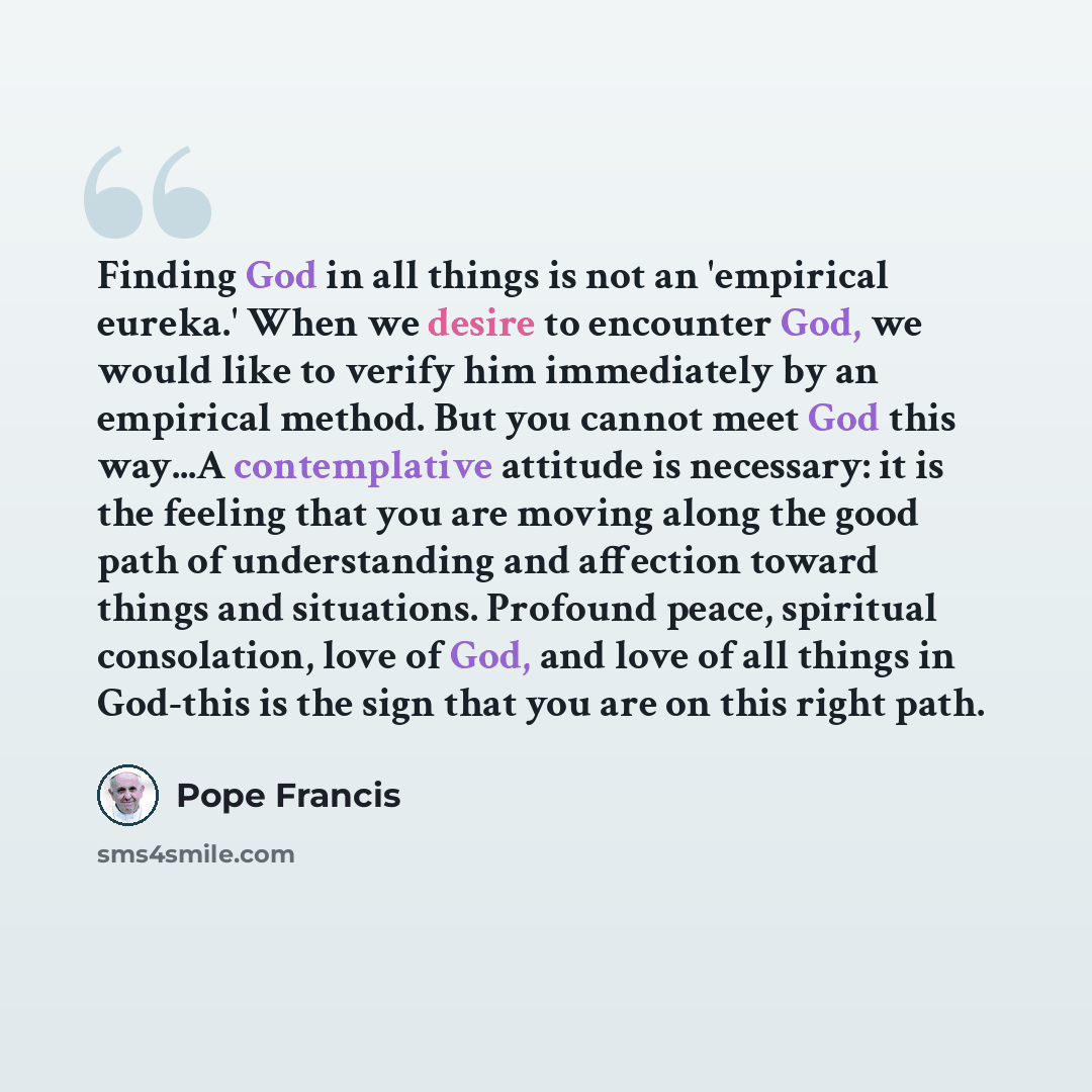 “Finding God in all things is not an 'empirical eureka.' When we desire to encounter God, we would like to verify him immediately by an empirical method. But you cannot meet God this way...A contemplative attitude is necessary: it is the feeling that you are moving along the good path of…” quote by Pope Francis