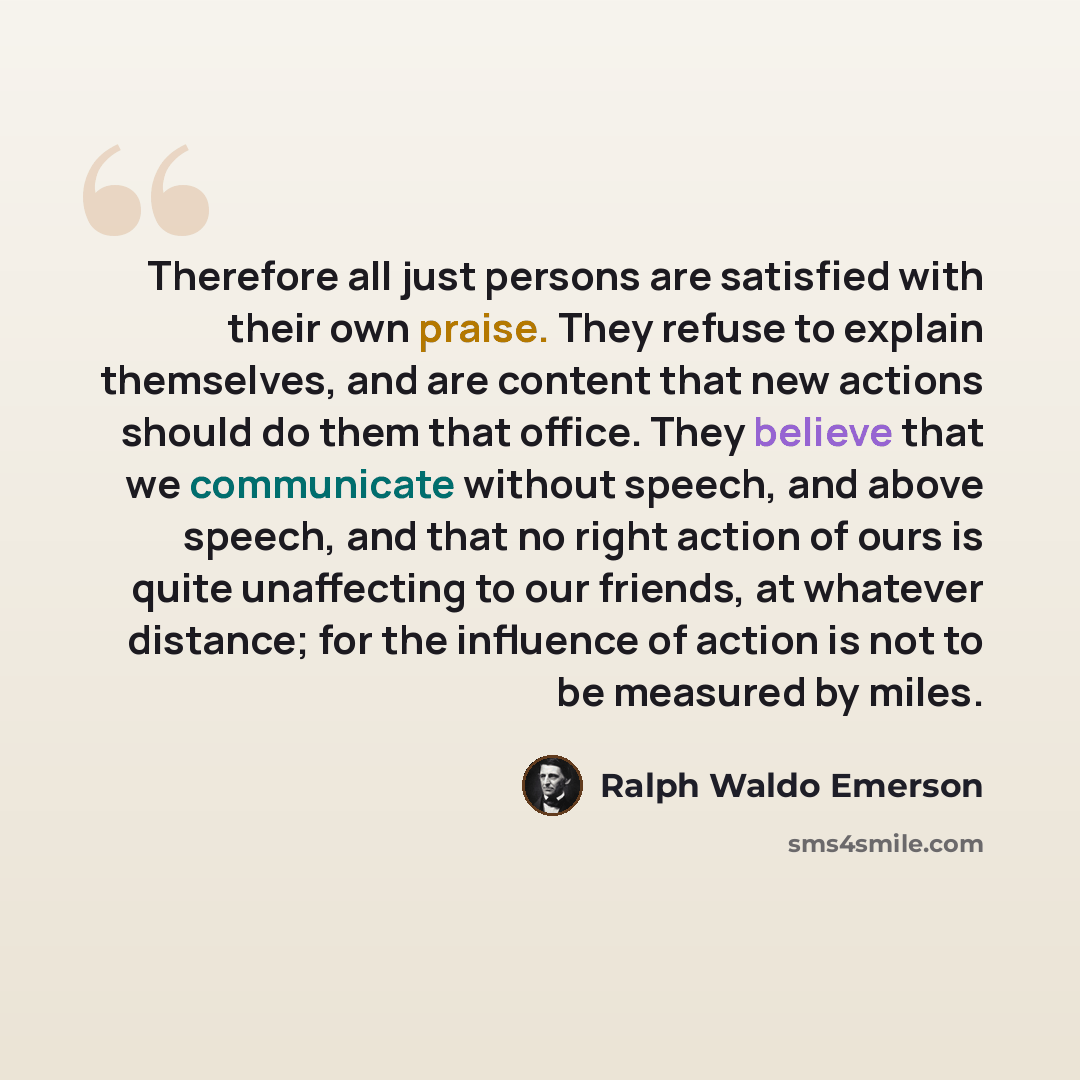 “Therefore all just persons are satisfied with their own praise. They refuse to explain themselves, and are content that new actions should do them that office. They believe that we communicate without speech, and above speech, and that no right action of ours is quite unaffecting to our friends…” quote by Ralph Waldo Emerson