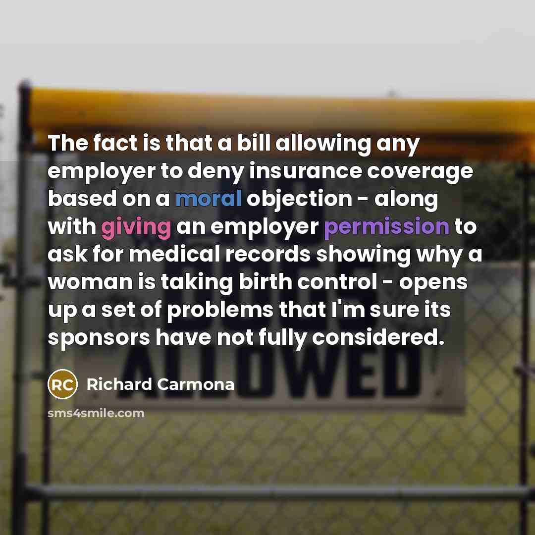 “The fact is that a bill allowing any employer to deny insurance coverage based on a moral objection - along with giving an employer permission to ask for medical records showing why a woman is taking birth control - opens up a set of problems that I'm sure its sponsors have not fully considered.” quote by Richard Carmona