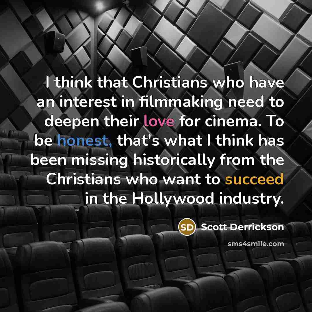 “I think that Christians who have an interest in filmmaking need to deepen their love for cinema. To be honest, that's what I think has been missing historically from the Christians who want to succeed in the Hollywood industry.” quote by Scott Derrickson