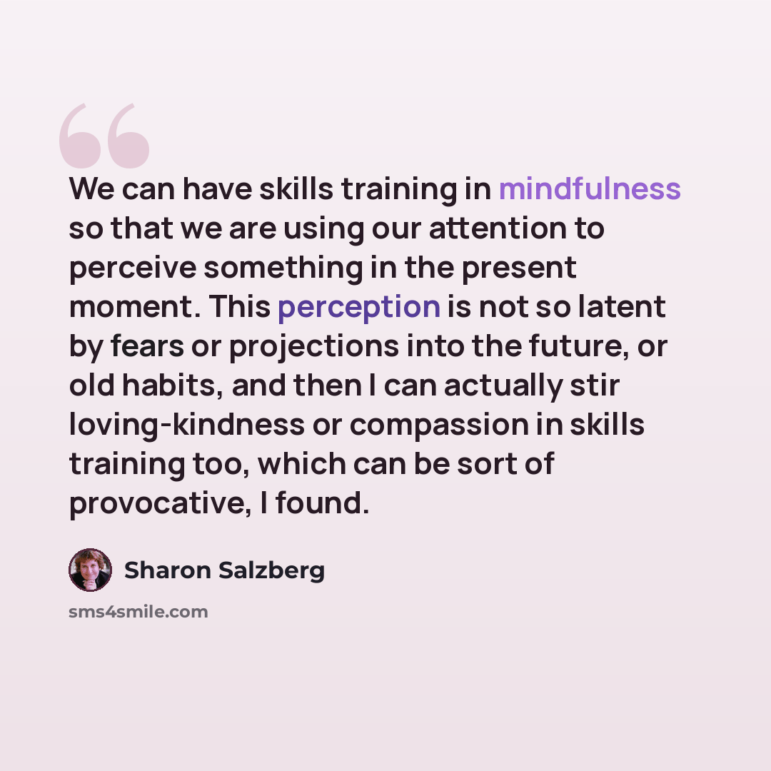“We can have skills training in mindfulness so that we are using our attention to perceive something in the present moment. This perception is not so latent by fears or projections into the future, or old habits, and then I can actually stir loving-kindness or compassion in skills training too…” quote by Sharon Salzberg