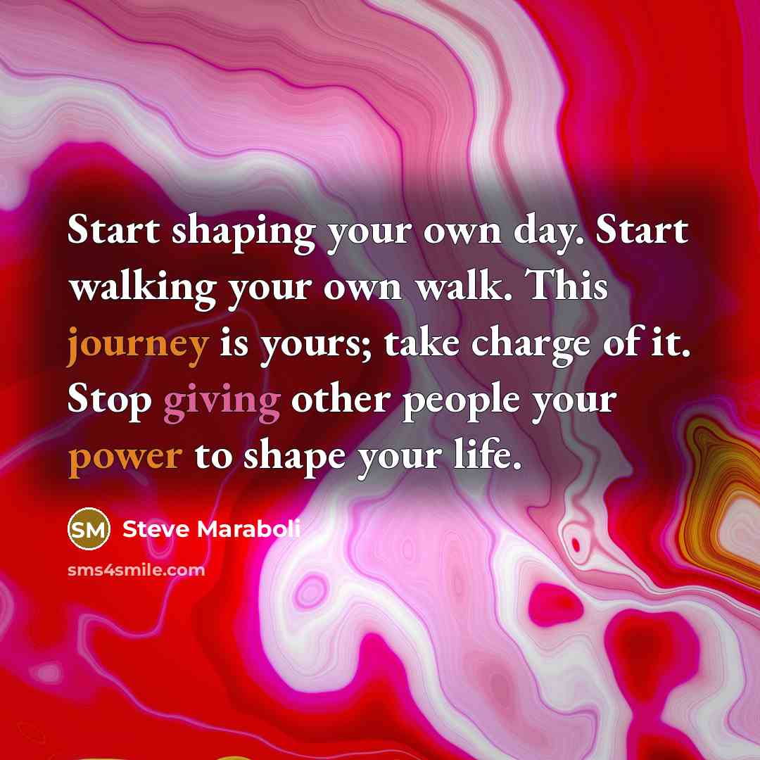 “Start shaping your own day. Start walking your own walk. This journey is yours; take charge of it. Stop giving other people your power to shape your life.” quote by Steve Maraboli