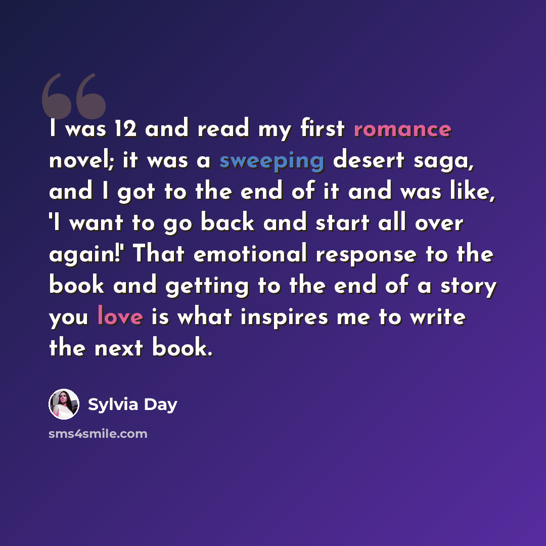“I was 12 and read my first romance novel; it was a sweeping desert saga, and I got to the end of it and was like, 'I want to go back and start all over again!' That emotional response to the book and getting to the end of a story you love is what inspires me to write the next book.” quote by Sylvia Day