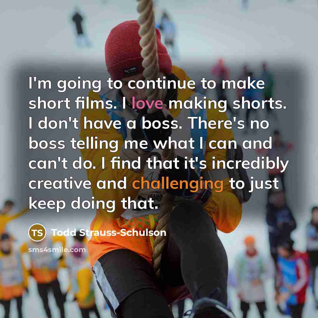 “I'm going to continue to make short films. I love making shorts. I don't have a boss. There's no boss telling me what I can and can't do. I find that it's incredibly creative and challenging to just keep doing that.” quote by Todd Strauss-Schulson